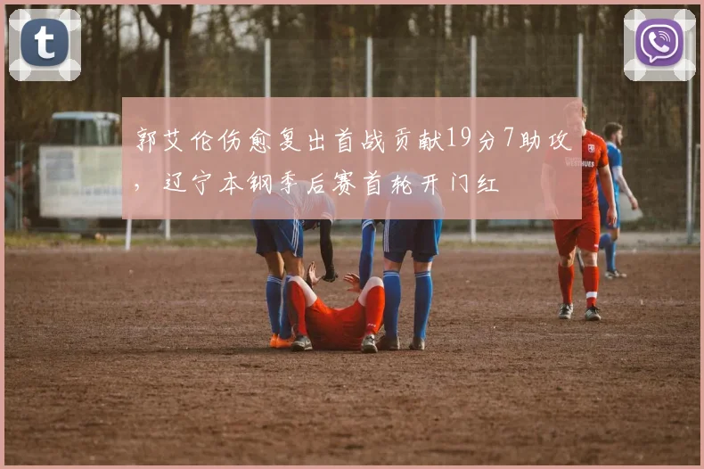 郭艾伦伤愈复出首战贡献19分7助攻，辽宁本钢季后赛首轮开门红