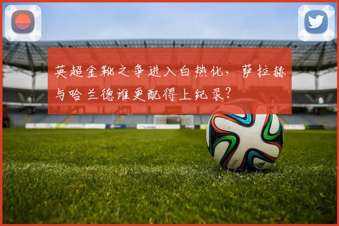 英超金靴之争进入白热化，萨拉赫与哈兰德谁更配得上纪录？